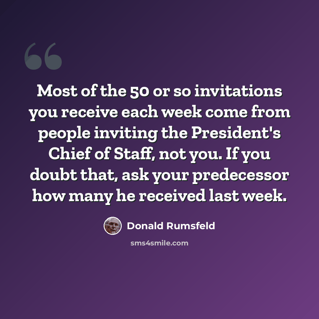 “Most of the 50 or so invitations you receive each week come from people inviting the President's Chief of Staff, not you. If you doubt that, ask your predecessor how many he received last week.” quote by Donald Rumsfeld