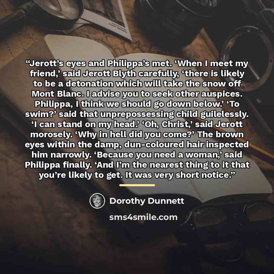 “Jerott’s eyes and Philippa’s met. ‘When I meet my friend,’ said Jerott Blyth carefully, ‘there is likely to be a detonation which will take the snow off Mont Blanc. I advise you to seek other auspices. Philippa, I think we should go down below.’ ‘To swim?’ said that unprepossessing child…” quote by Dorothy Dunnett