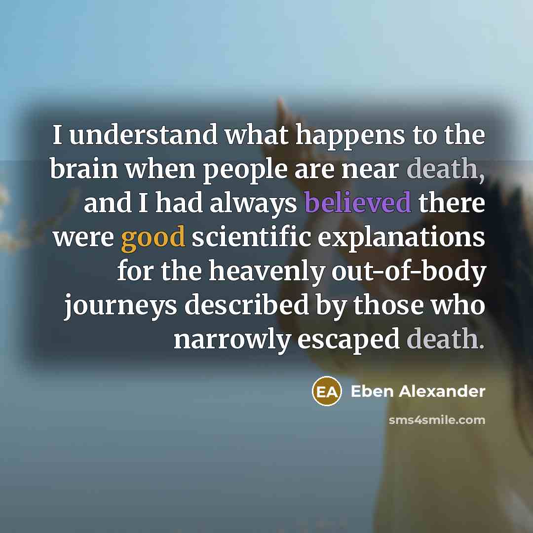 “I understand what happens to the brain when people are near death, and I had always believed there were good scientific explanations for the heavenly out-of-body journeys described by those who narrowly escaped death.” quote by Eben Alexander