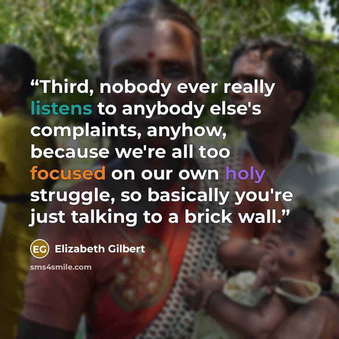 “Third, nobody ever really listens to anybody else's complaints, anyhow, because we're all too focused on our own holy struggle, so basically you're just talking to a brick wall.” quote by Elizabeth Gilbert