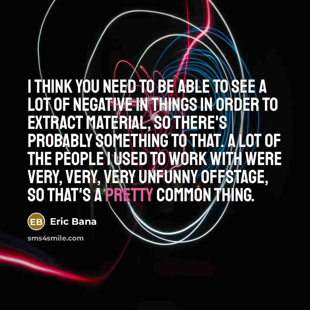 “I think you need to be able to see a lot of negative in things in order to extract material, so there's probably something to that. A lot of the people I used to work with were very, very, very unfunny offstage, so that's a pretty common thing.” quote by Eric Bana