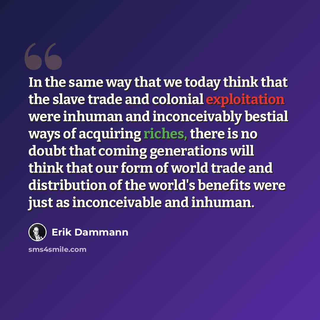 “In the same way that we today think that the slave trade and colonial exploitation were inhuman and inconceivably bestial ways of acquiring riches, there is no doubt that coming generations will think that our form of world trade and distribution of the world's benefits were just as inconceivable…” quote by Erik Dammann