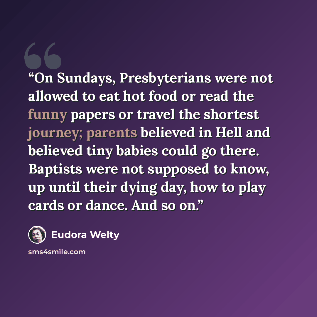 “On Sundays, Presbyterians were not allowed to eat hot food or read the funny papers or travel the shortest journey; parents believed in Hell and believed tiny babies could go there. Baptists were not supposed to know, up until their dying day, how to play cards or dance. And so on.” quote by Eudora Welty
