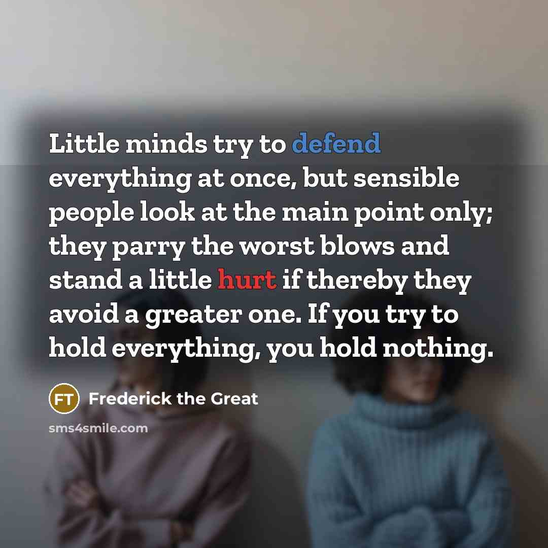 “Little minds try to defend everything at once, but sensible people look at the main point only; they parry the worst blows and stand a little hurt if thereby they avoid a greater one. If you try to hold everything, you hold nothing.” quote by Frederick The Great