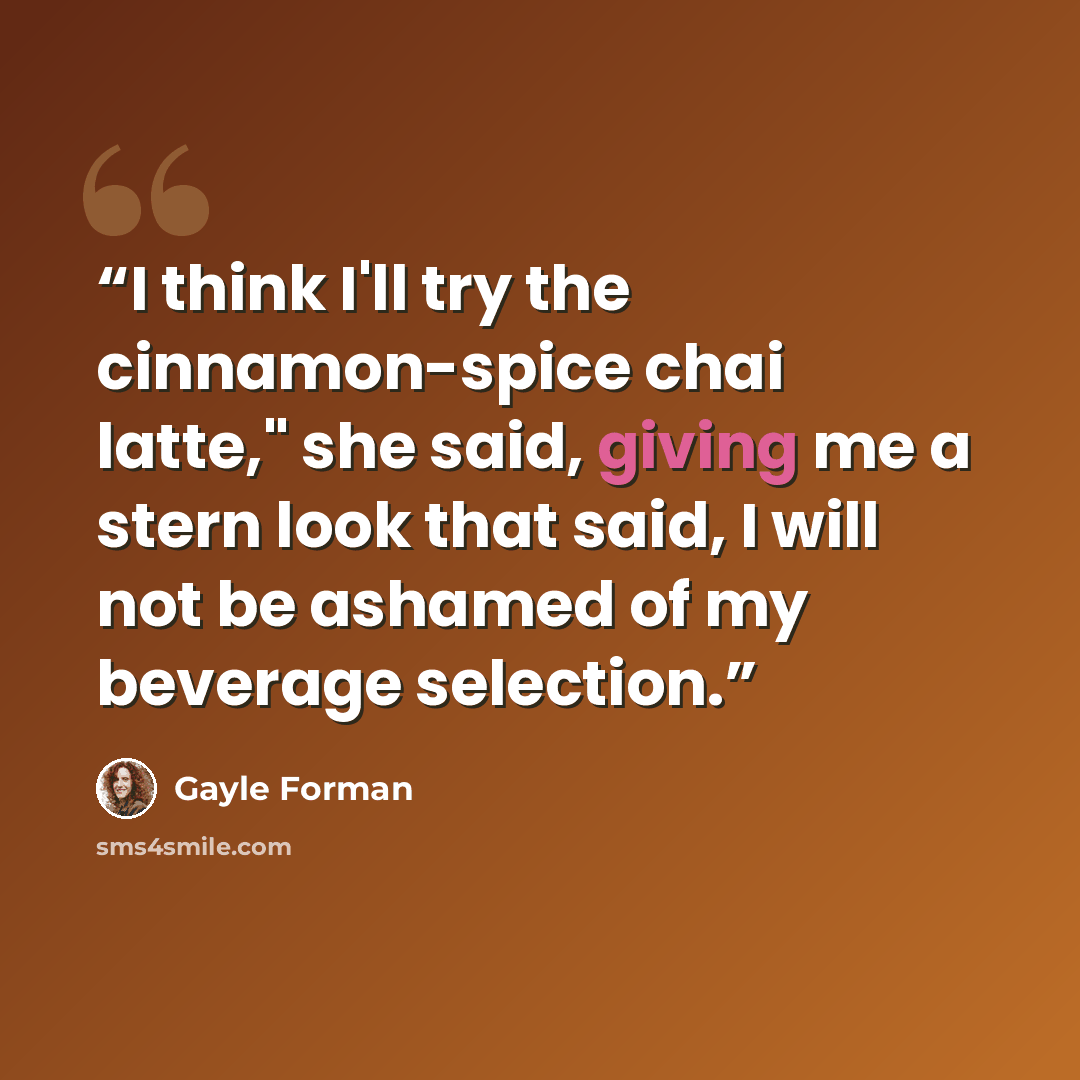 “I think I'll try the cinnamon-spice chai latte," she said, giving me a stern look that said, I will not be ashamed of my beverage selection.” quote by Gayle Forman