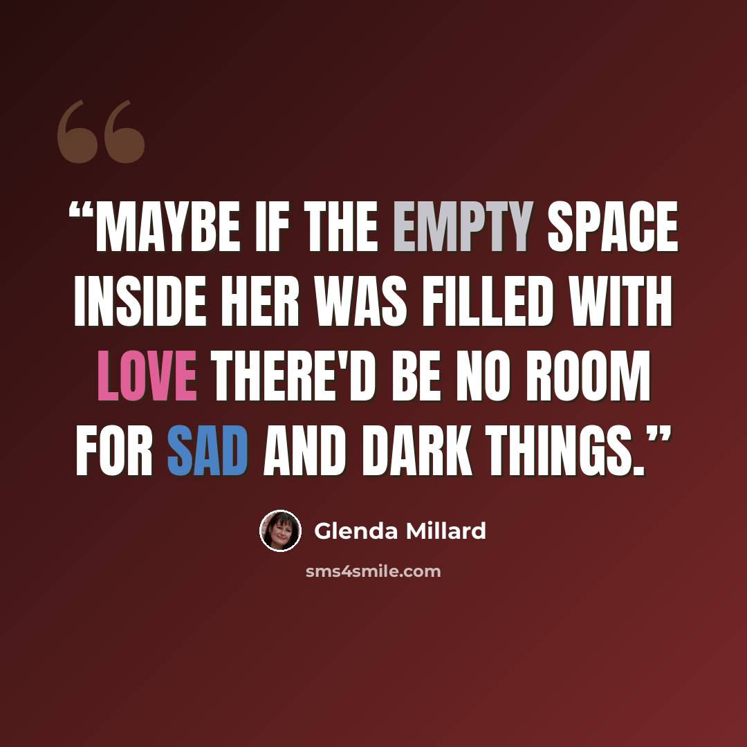 “Maybe if the empty space inside her was filled with love there'd be no room for sad and dark things.” quote by Glenda Millard
