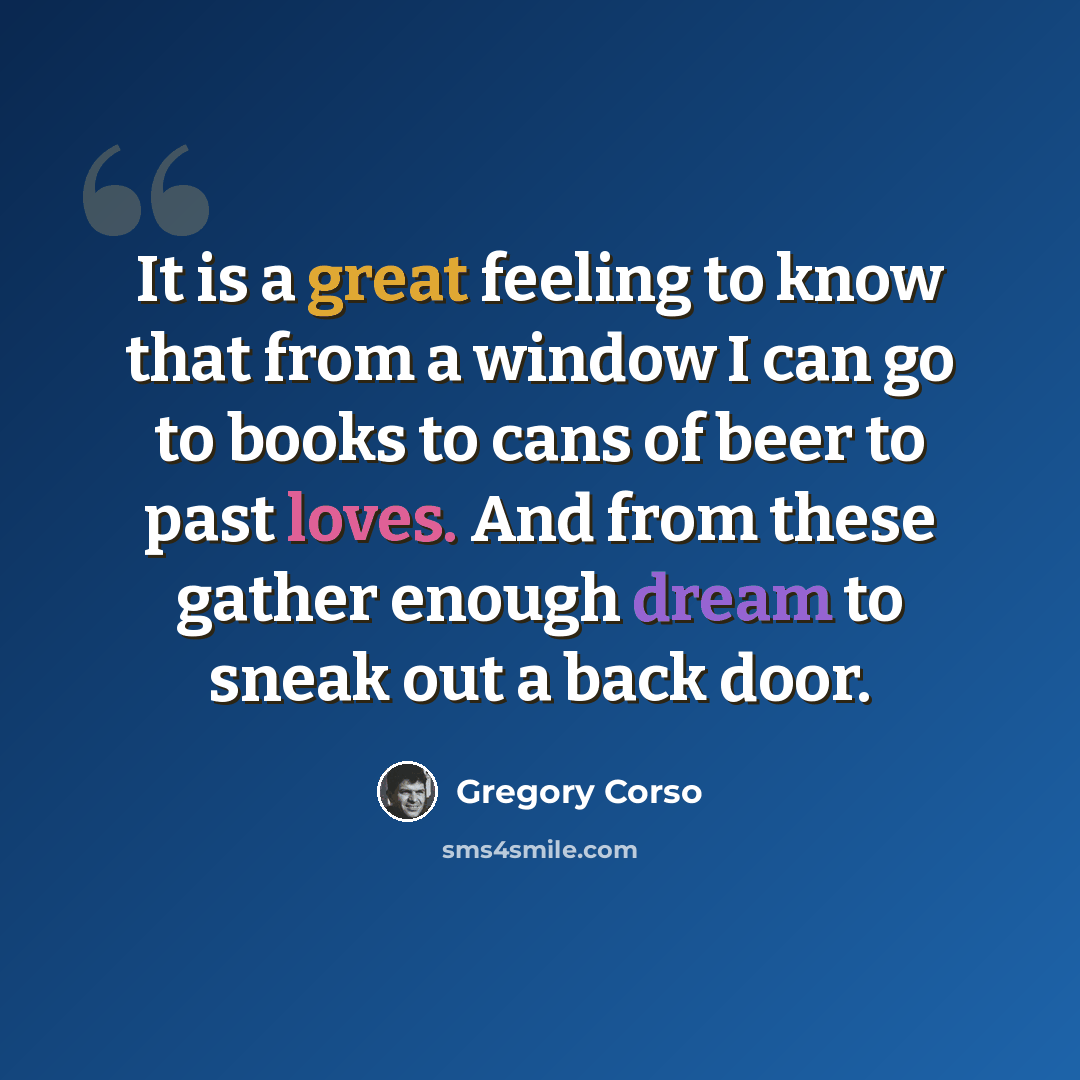 “It is a great feeling to know that from a window I can go to books to cans of beer to past loves. And from these gather enough dream to sneak out a back door.” quote by Gregory Corso