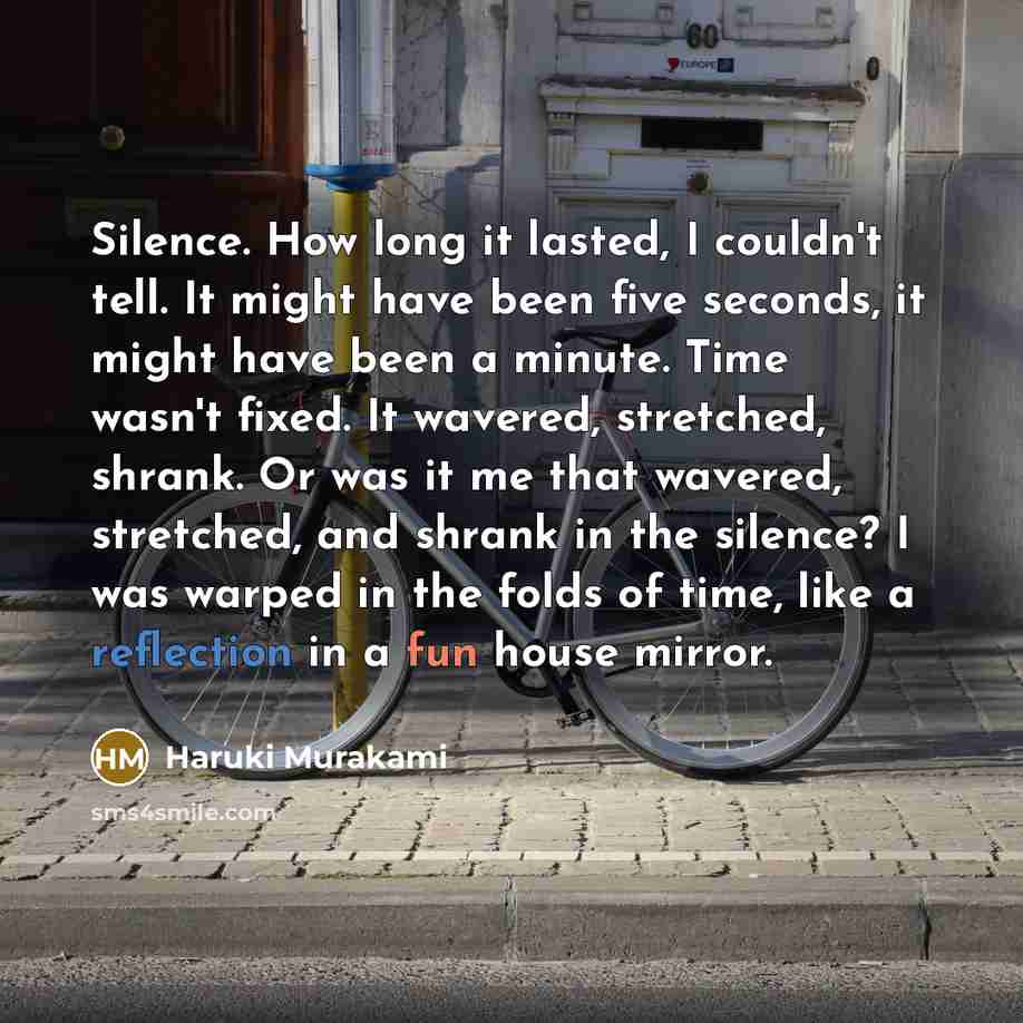 “Silence. How long it lasted, I couldn't tell. It might have been five seconds, it might have been a minute. Time wasn't fixed. It wavered, stretched, shrank. Or was it me that wavered, stretched, and shrank in the silence? I was warped in the folds of time, like a reflection in a fun house mirror.” quote by Haruki Murakami