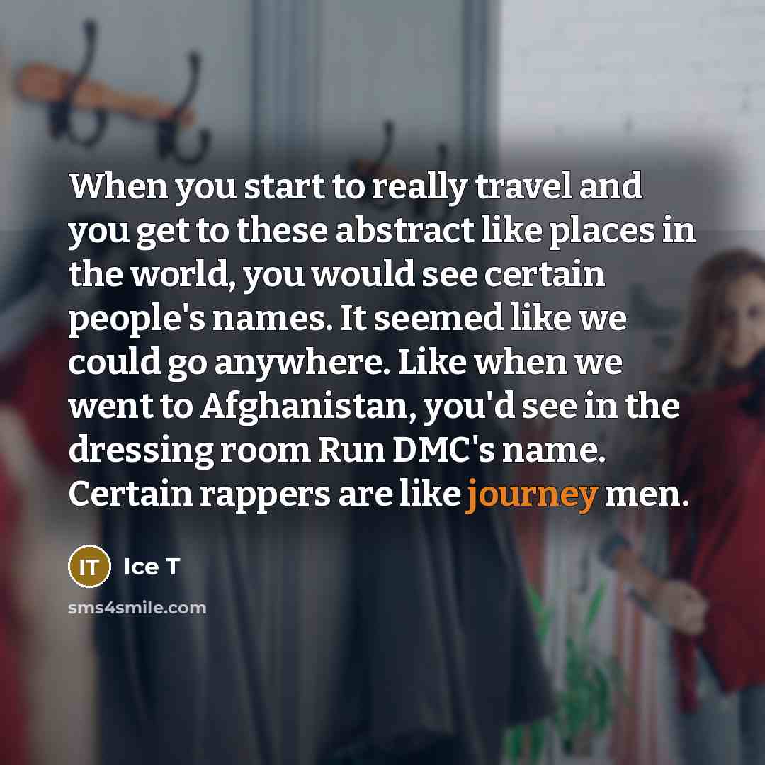 “When you start to really travel and you get to these abstract like places in the world, you would see certain people's names. It seemed like we could go anywhere. Like when we went to Afghanistan, you'd see in the dressing room Run DMC's name. Certain rappers are like journey men.” quote by Ice T