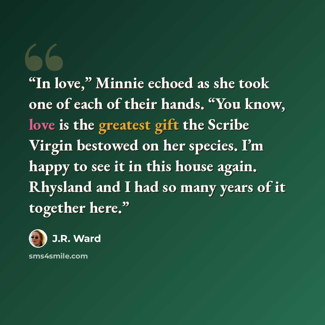 “In love,” Minnie echoed as she took one of each of their hands. “You know, love is the greatest gift the Scribe Virgin bestowed on her species. I’m happy to see it in this house again. Rhysland and I had so many years of it together here.” quote by J.R. Ward