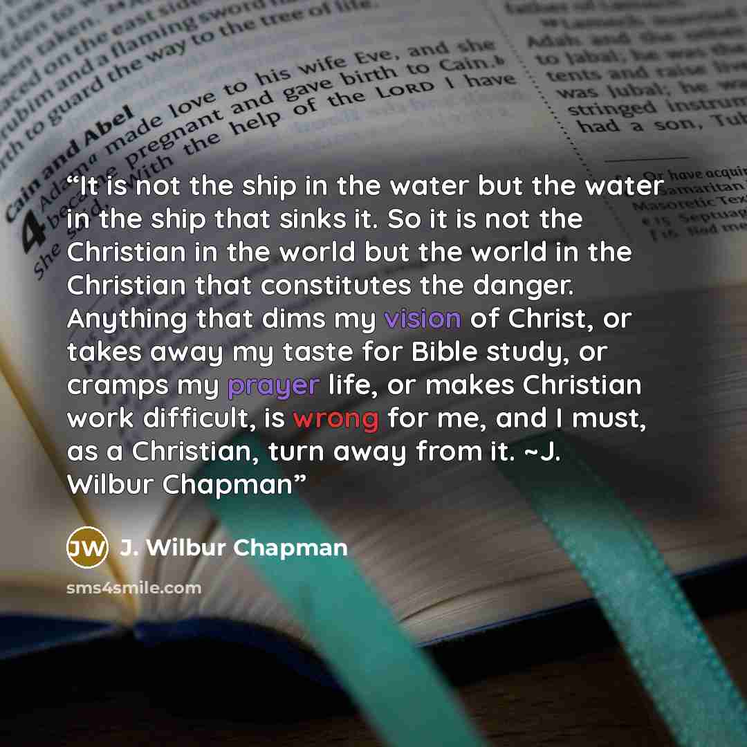 “It is not the ship in the water but the water in the ship that sinks it. So it is not the Christian in the world but the world in the Christian that constitutes the danger. Anything that dims my vision of Christ, or takes away my taste for Bible study, or cramps my prayer life, or makes Christian…” quote by J. Wilbur Chapman