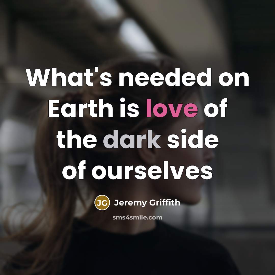 “What's needed on Earth is love of the dark side of ourselves” quote by Jeremy Griffith