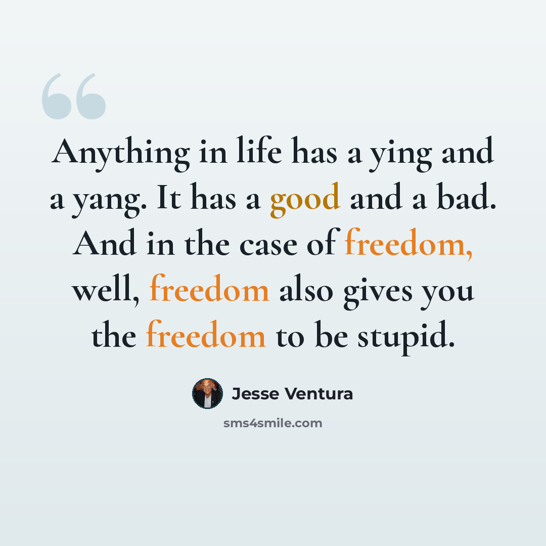 “Anything in life has a ying and a yang. It has a good and a bad. And in the case of freedom, well, freedom also gives you the freedom to be stupid.” quote by Jesse Ventura