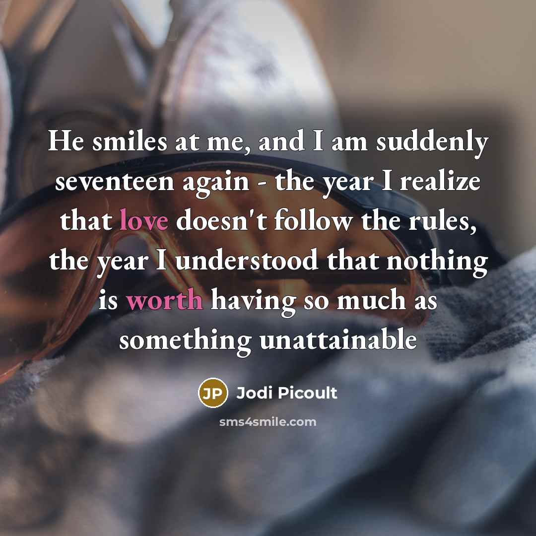 “He smiles at me, and I am suddenly seventeen again - the year I realize that love doesn't follow the rules, the year I understood that nothing is worth having so much as something unattainable” quote by Jodi Picoult