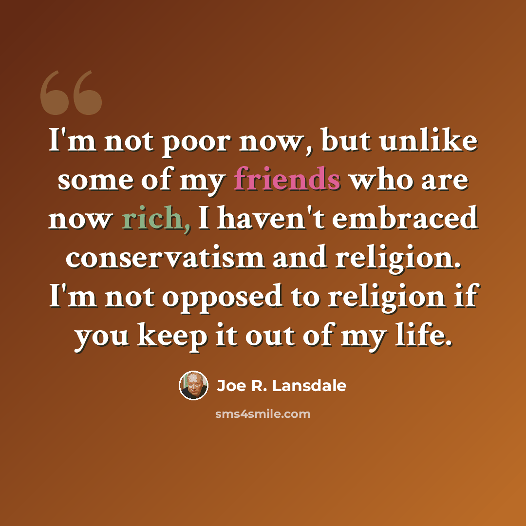 “I'm not poor now, but unlike some of my friends who are now rich, I haven't embraced conservatism and religion. I'm not opposed to religion if you keep it out of my life.” quote by Joe R. Lansdale