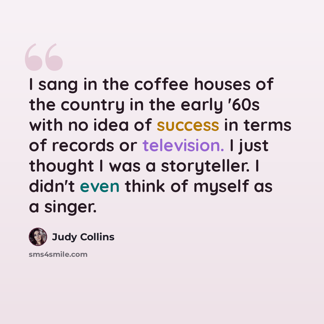 “I sang in the coffee houses of the country in the early '60s with no idea of success in terms of records or television. I just thought I was a storyteller. I didn't even think of myself as a singer.” quote by Judy Collins