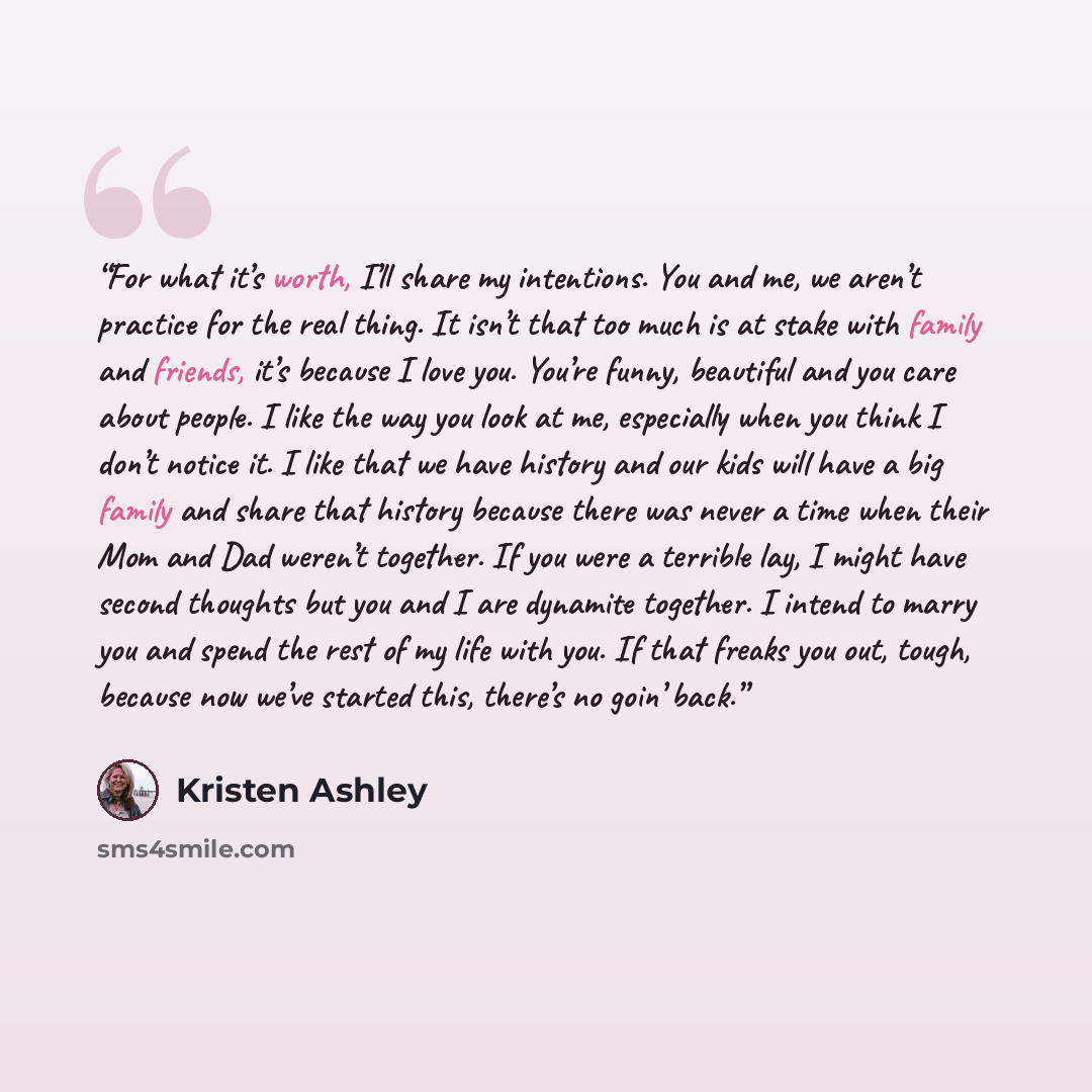 “For what it’s worth, I’ll share my intentions. You and me, we aren’t practice for the real thing. It isn’t that too much is at stake with family and friends, it’s because I love you. You’re funny, beautiful and you care about people. I like the way you look at me, especially when you think I don’t…” quote by Kristen Ashley