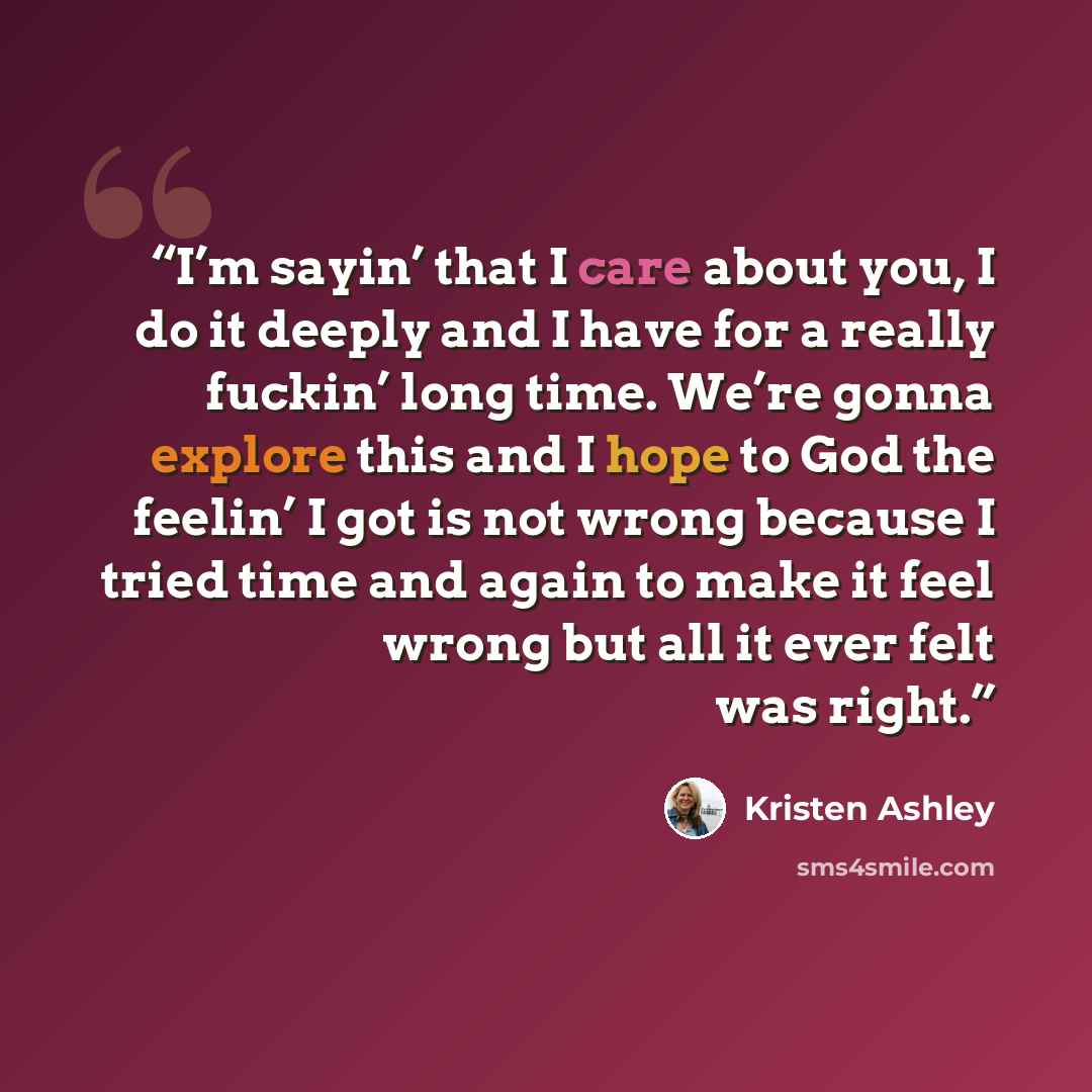 “I’m sayin’ that I care about you, I do it deeply and I have for a really fuckin’ long time. We’re gonna explore this and I hope to God the feelin’ I got is not wrong because I tried time and again to make it feel wrong but all it ever felt was right.” quote by Kristen Ashley
