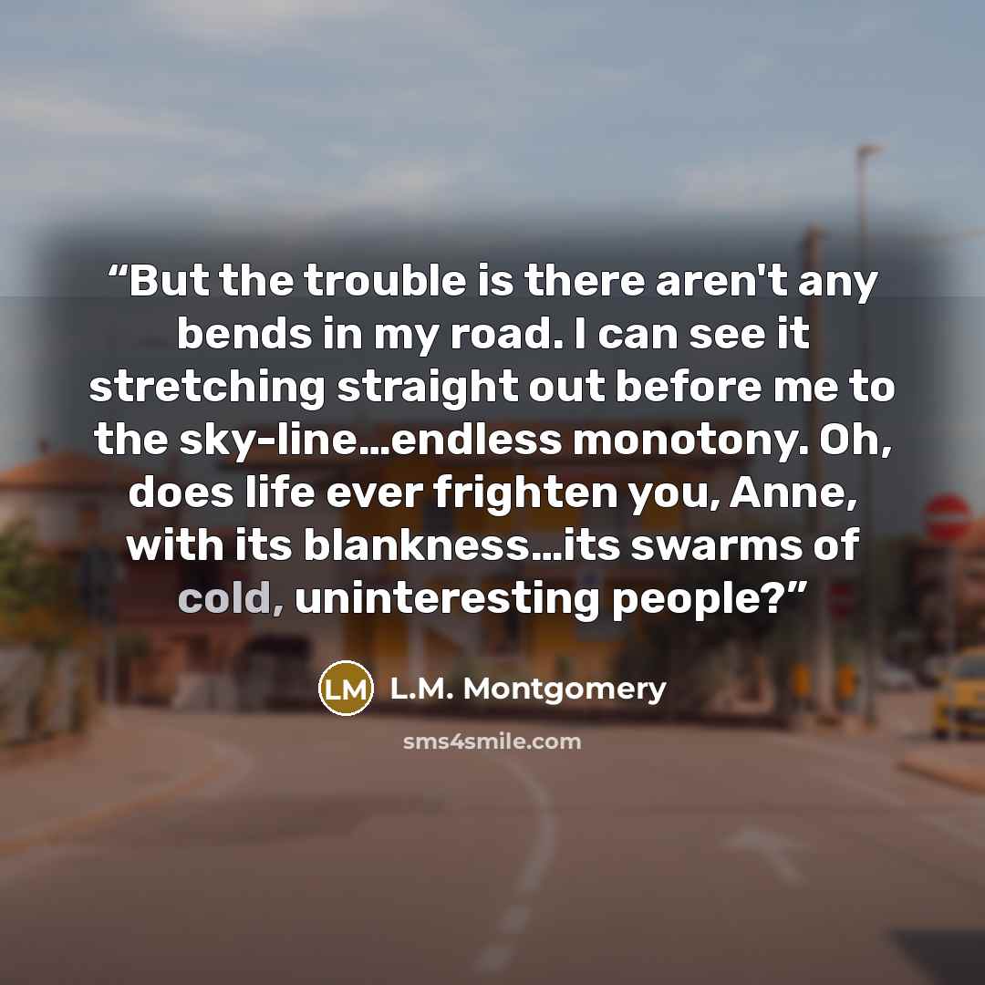 “But the trouble is there aren't any bends in my road. I can see it stretching straight out before me to the sky-line…endless monotony. Oh, does life ever frighten you, Anne, with its blankness…its swarms of cold, uninteresting people?” quote by L.M. Montgomery
