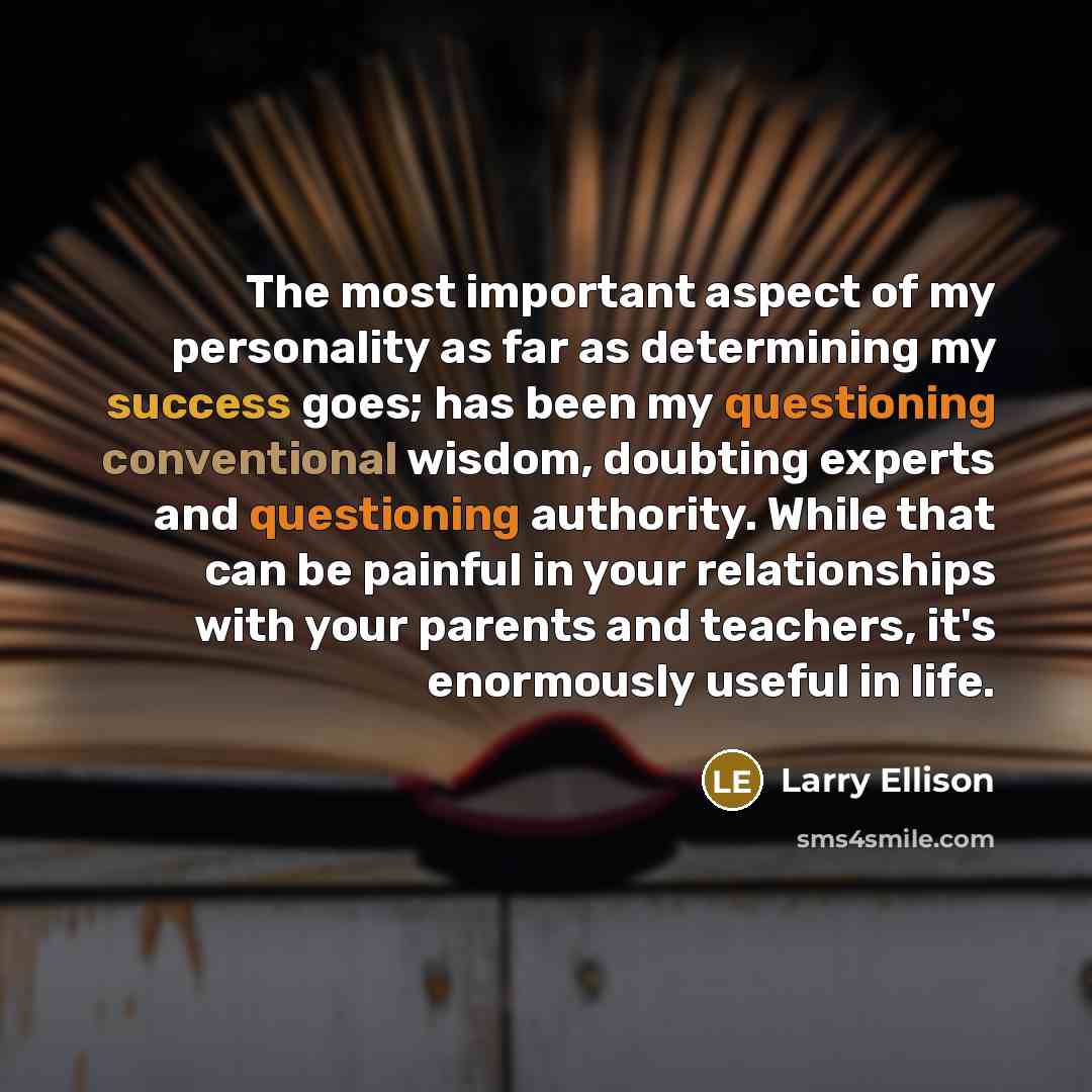“The most important aspect of my personality as far as determining my success goes; has been my questioning conventional wisdom, doubting experts and questioning authority. While that can be painful in your relationships with your parents and teachers, it's enormously useful in life.” quote by Larry Ellison