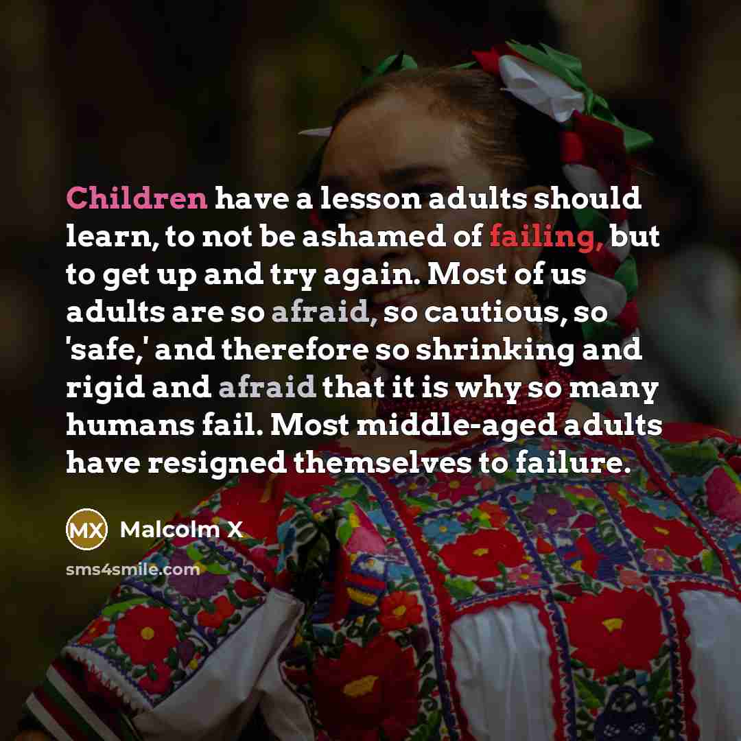 “Children have a lesson adults should learn, to not be ashamed of failing, but to get up and try again. Most of us adults are so afraid, so cautious, so 'safe,' and therefore so shrinking and rigid and afraid that it is why so many humans fail. Most middle-aged adults have resigned themselves to…” quote by Malcolm X