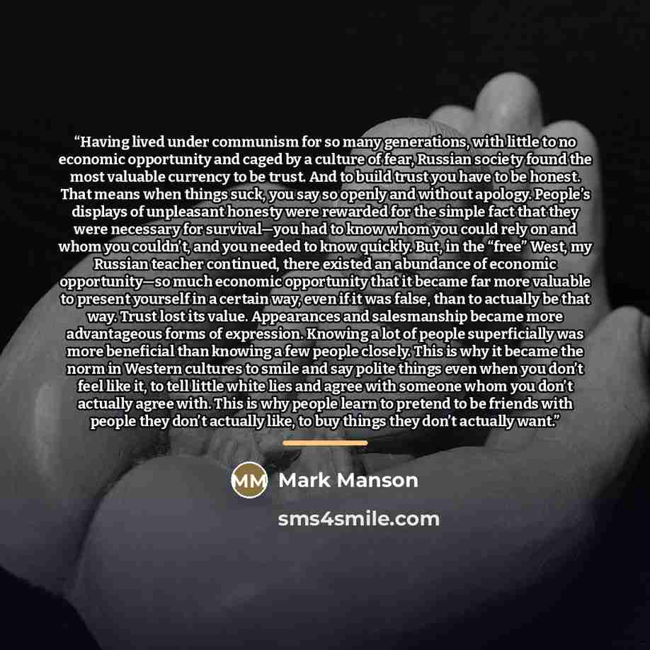 “Having lived under communism for so many generations, with little to no economic opportunity and caged by a culture of fear, Russian society found the most valuable currency to be trust. And to build trust you have to be honest. That means when things suck, you say so openly and without apology…” quote by Mark Manson