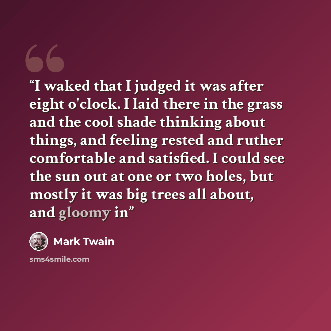 “I waked that I judged it was after eight o'clock. I laid there in the grass and the cool shade thinking about things, and feeling rested and ruther comfortable and satisfied. I could see the sun out at one or two holes, but mostly it was big trees all about, and gloomy in” quote by Mark Twain