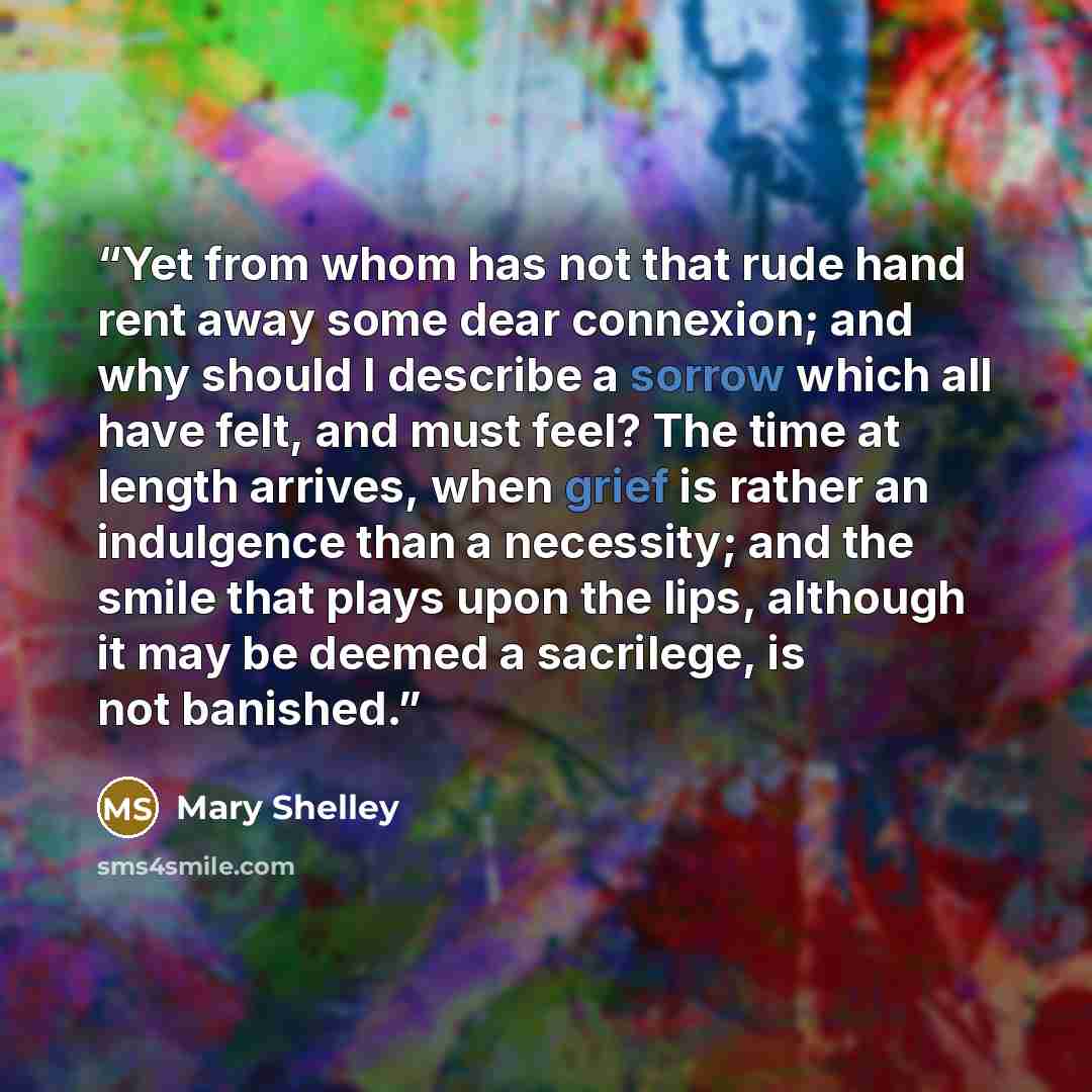 “Yet from whom has not that rude hand rent away some dear connexion; and why should I describe a sorrow which all have felt, and must feel? The time at length arrives, when grief is rather an indulgence than a necessity; and the smile that plays upon the lips, although it may be deemed a sacrilege…” quote by Mary Shelley