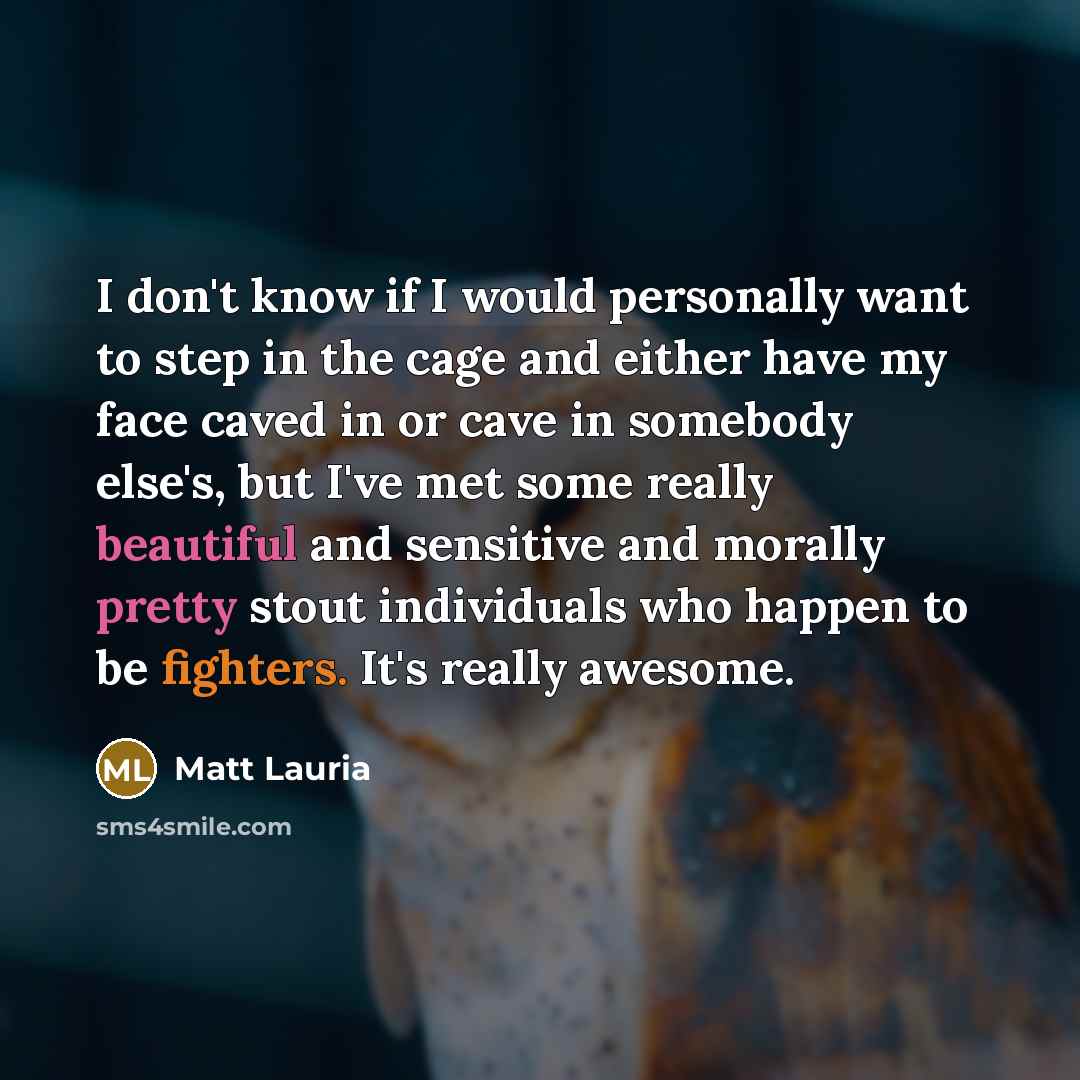 “I don't know if I would personally want to step in the cage and either have my face caved in or cave in somebody else's, but I've met some really beautiful and sensitive and morally pretty stout individuals who happen to be fighters. It's really awesome.” quote by Matt Lauria
