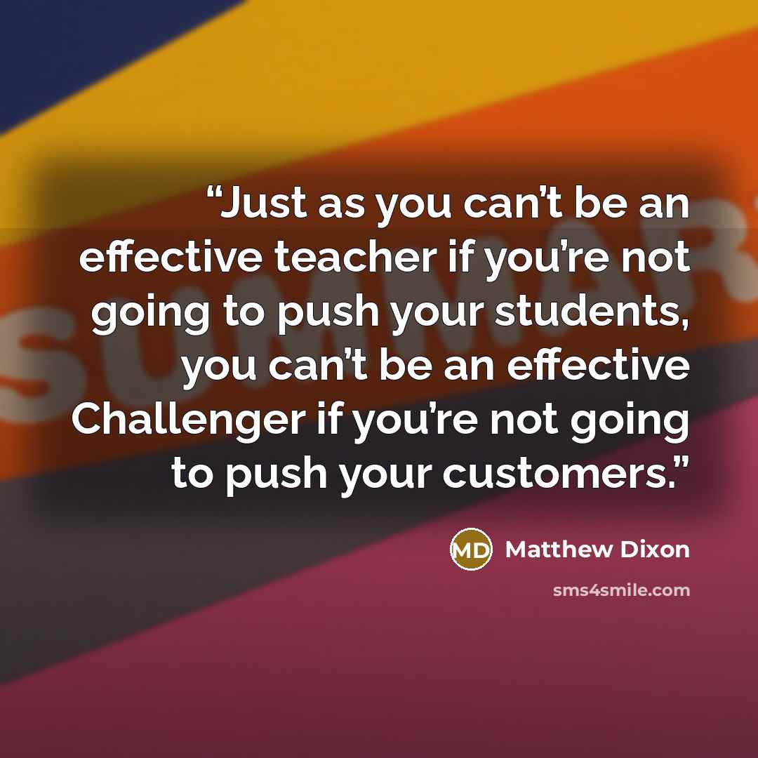“Just as you can’t be an effective teacher if you’re not going to push your students, you can’t be an effective Challenger if you’re not going to push your customers.” quote by Matthew Dixon