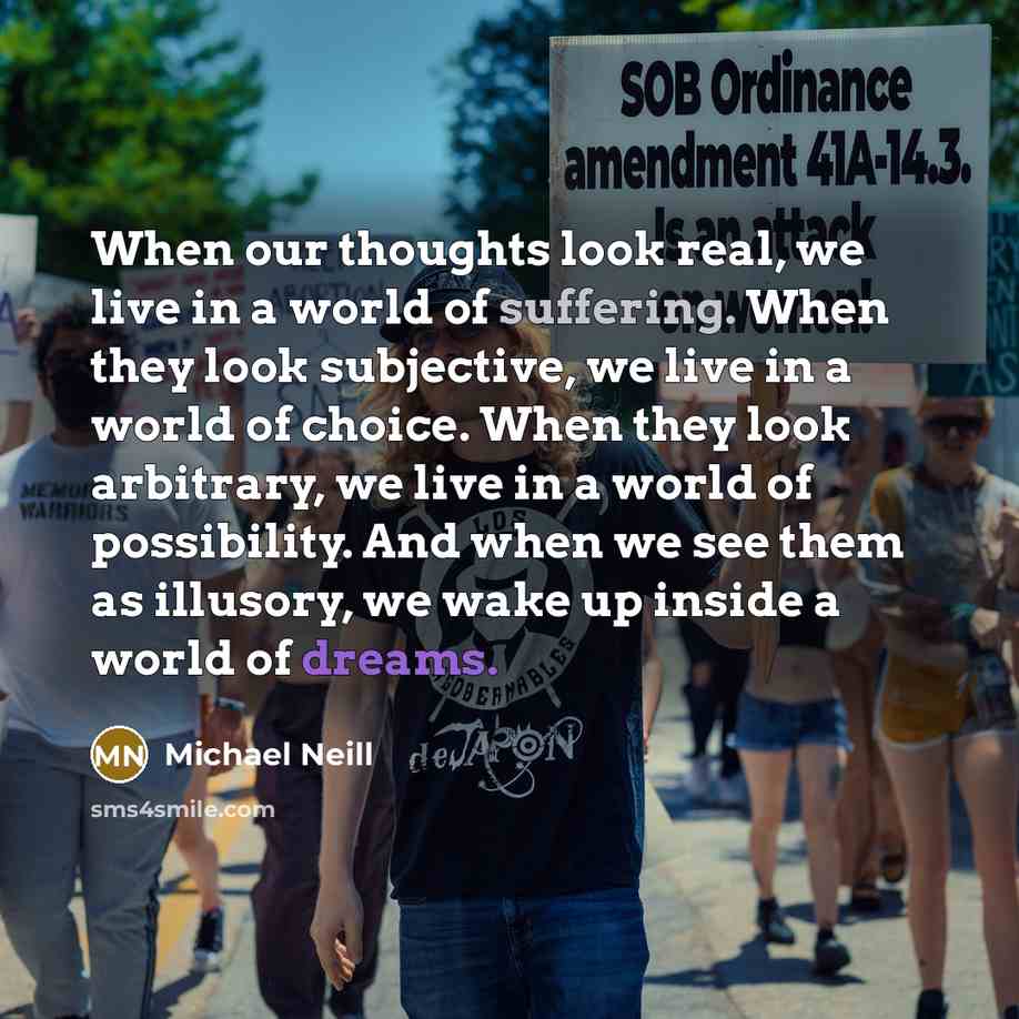 “When our thoughts look real, we live in a world of suffering. When they look subjective, we live in a world of choice. When they look arbitrary, we live in a world of possibility. And when we see them as illusory, we wake up inside a world of dreams.” quote by Michael Neill