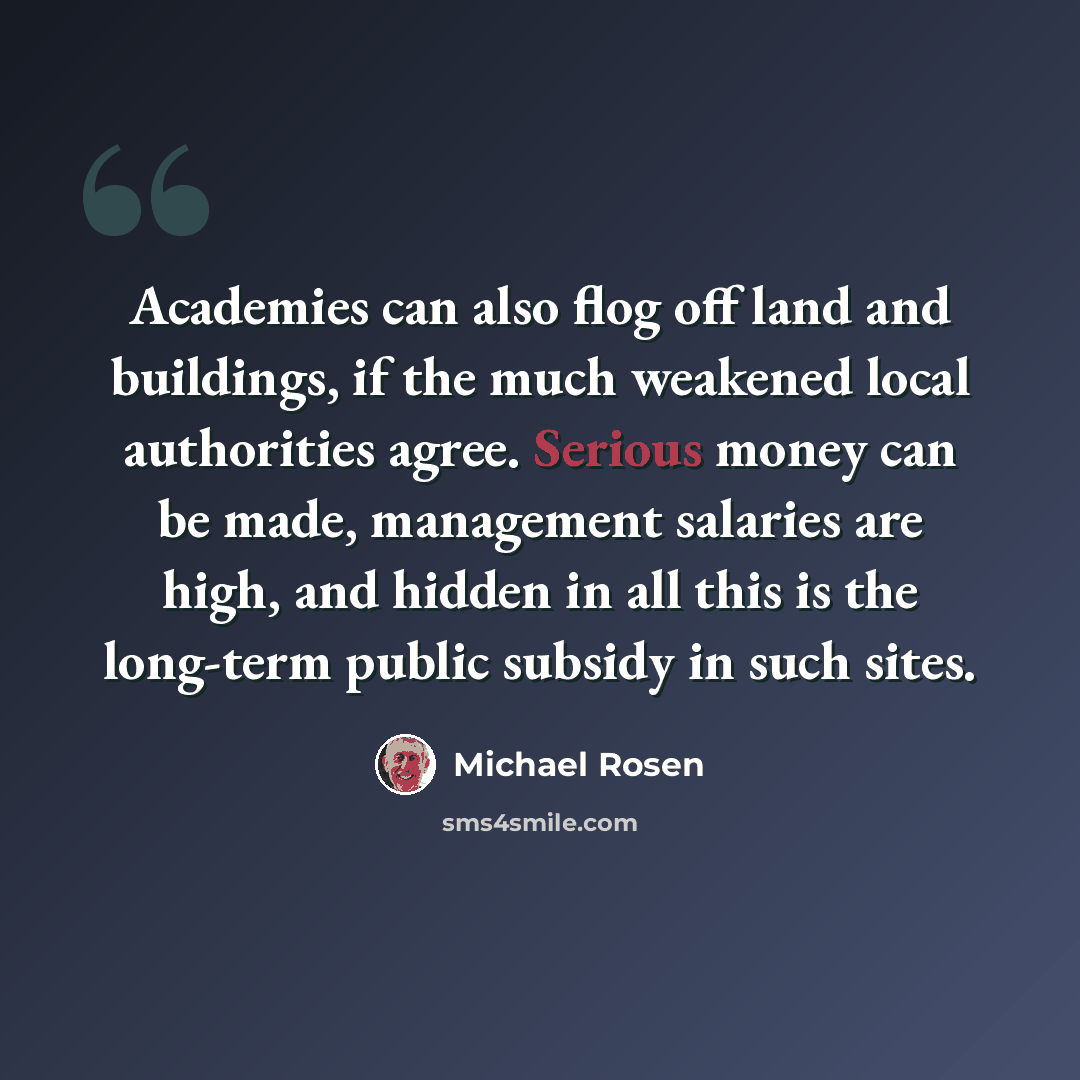 “Academies can also flog off land and buildings, if the much weakened local authorities agree. Serious money can be made, management salaries are high, and hidden in all this is the long-term public subsidy in such sites.” quote by Michael Rosen