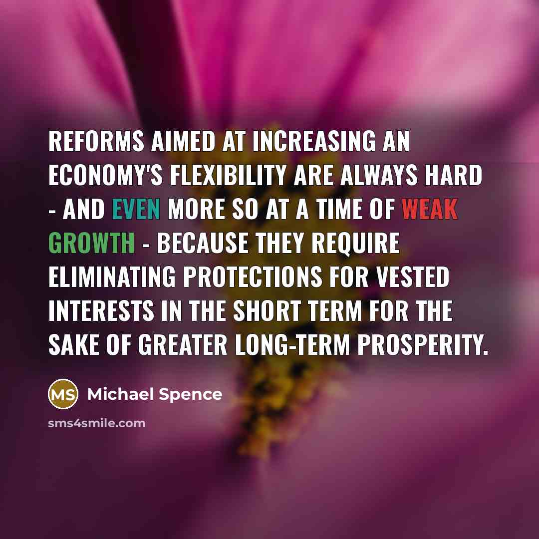 “Reforms aimed at increasing an economy's flexibility are always hard - and even more so at a time of weak growth - because they require eliminating protections for vested interests in the short term for the sake of greater long-term prosperity.” quote by Michael Spence