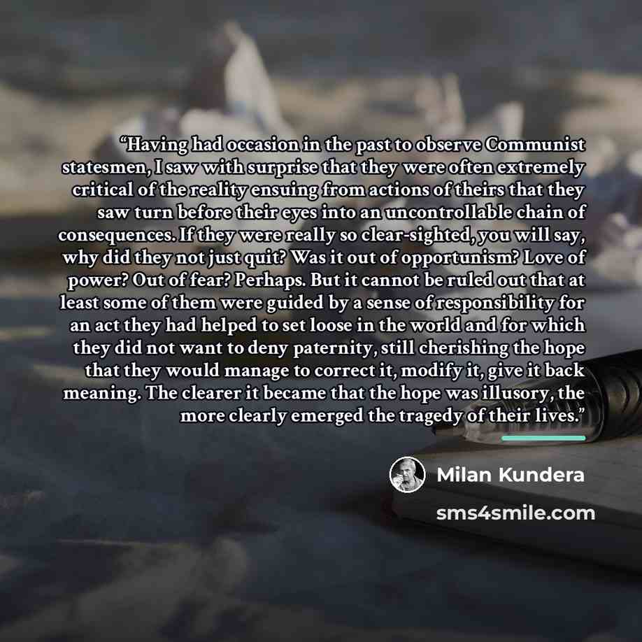 “Having had occasion in the past to observe Communist statesmen, I saw with surprise that they were often extremely critical of the reality ensuing from actions of theirs that they saw turn before their eyes into an uncontrollable chain of consequences. If they were really so clear-sighted, you…” quote by Milan Kundera