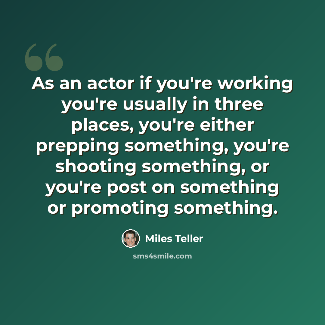 “As an actor if you're working you're usually in three places, you're either prepping something, you're shooting something, or you're post on something or promoting something.” quote by Miles Teller