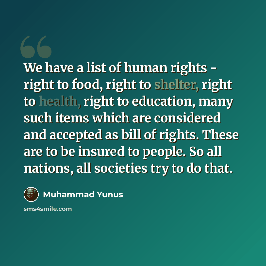 “We have a list of human rights - right to food, right to shelter, right to health, right to education, many such items which are considered and accepted as bill of rights. These are to be insured to people. So all nations, all societies try to do that.” quote by Muhammad Yunus