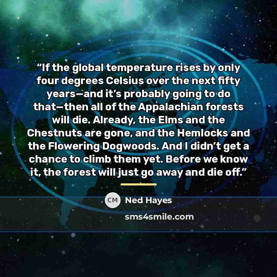 “If the global temperature rises by only four degrees Celsius over the next fifty years—and it’s probably going to do that—then all of the Appalachian forests will die. Already, the Elms and the Chestnuts are gone, and the Hemlocks and the Flowering Dogwoods. And I didn’t get a chance to climb them…” quote by Ned Hayes