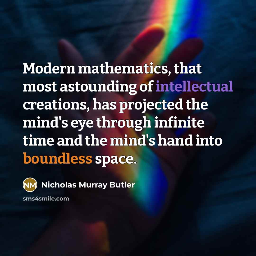“Modern mathematics, that most astounding of intellectual creations, has projected the mind's eye through infinite time and the mind's hand into boundless space.” quote by Nicholas Murray Butler