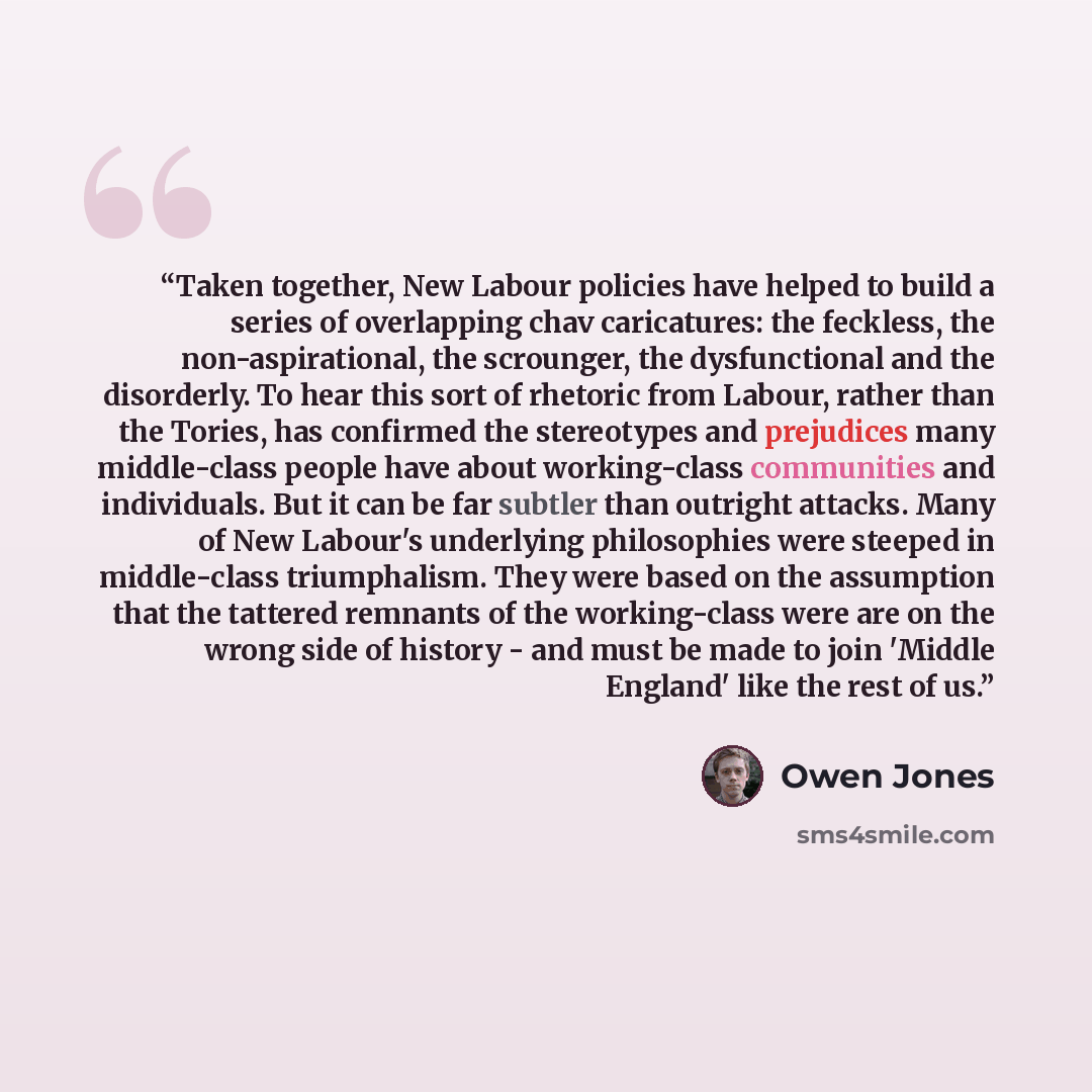 “Taken together, New Labour policies have helped to build a series of overlapping chav caricatures: the feckless, the non-aspirational, the scrounger, the dysfunctional and the disorderly. To hear this sort of rhetoric from Labour, rather than the Tories, has confirmed the stereotypes and…” quote by Owen Jones