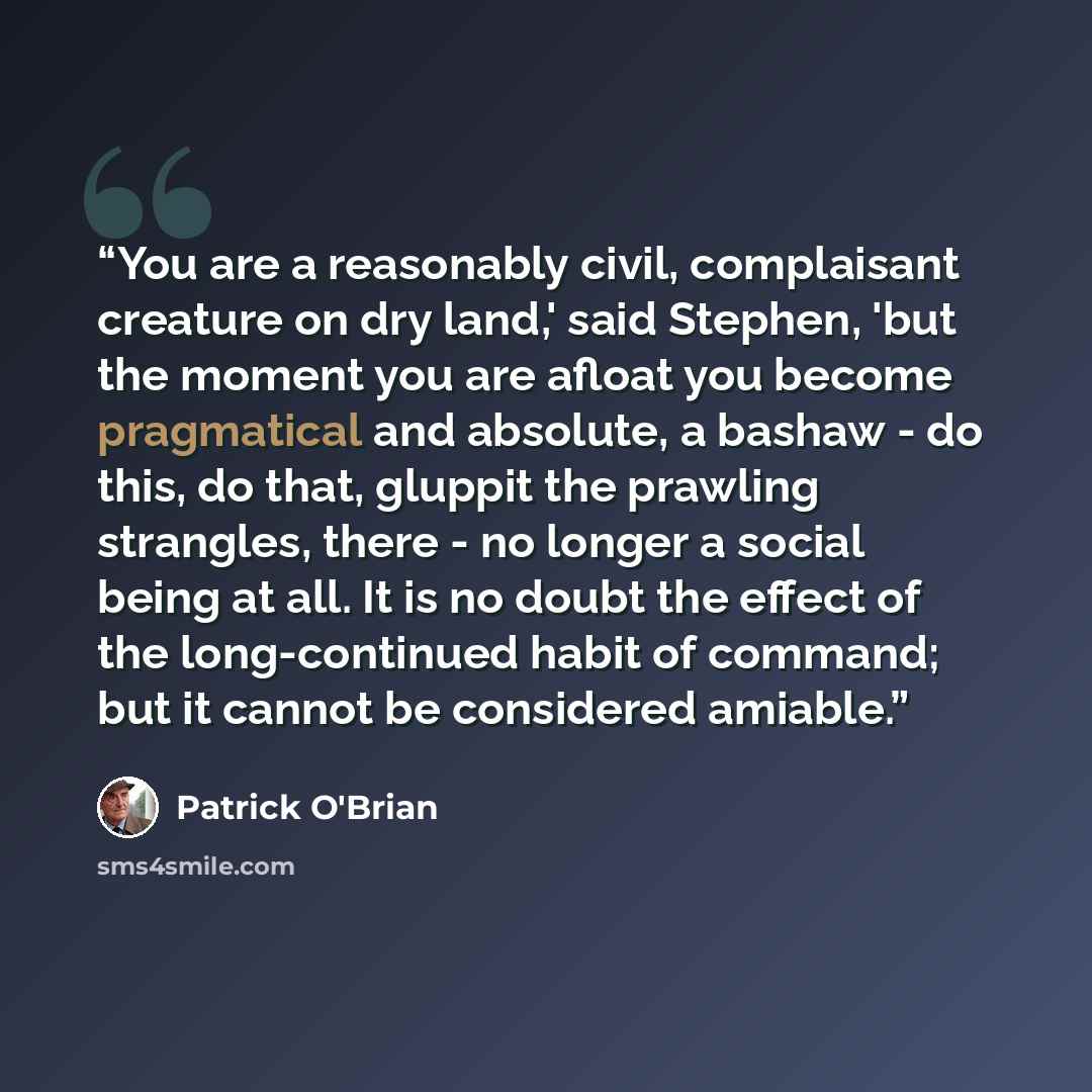 “You are a reasonably civil, complaisant creature on dry land,' said Stephen, 'but the moment you are afloat you become pragmatical and absolute, a bashaw - do this, do that, gluppit the prawling strangles, there - no longer a social being at all. It is no doubt the effect of the long-continued…” quote by Patrick O'Brian