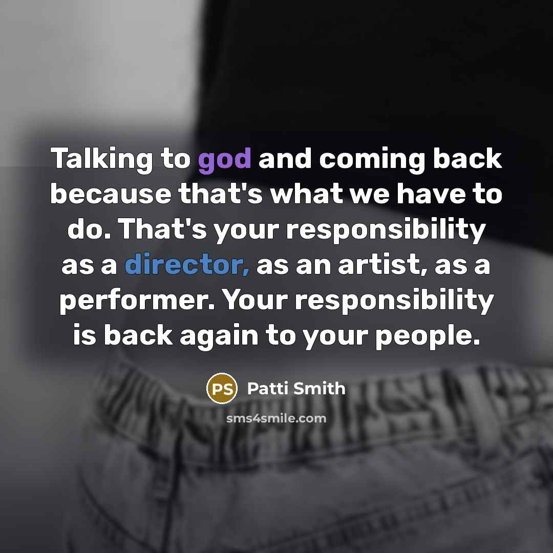 “Talking to god and coming back because that's what we have to do. That's your responsibility as a director, as an artist, as a performer. Your responsibility is back again to your people.” quote by Patti Smith