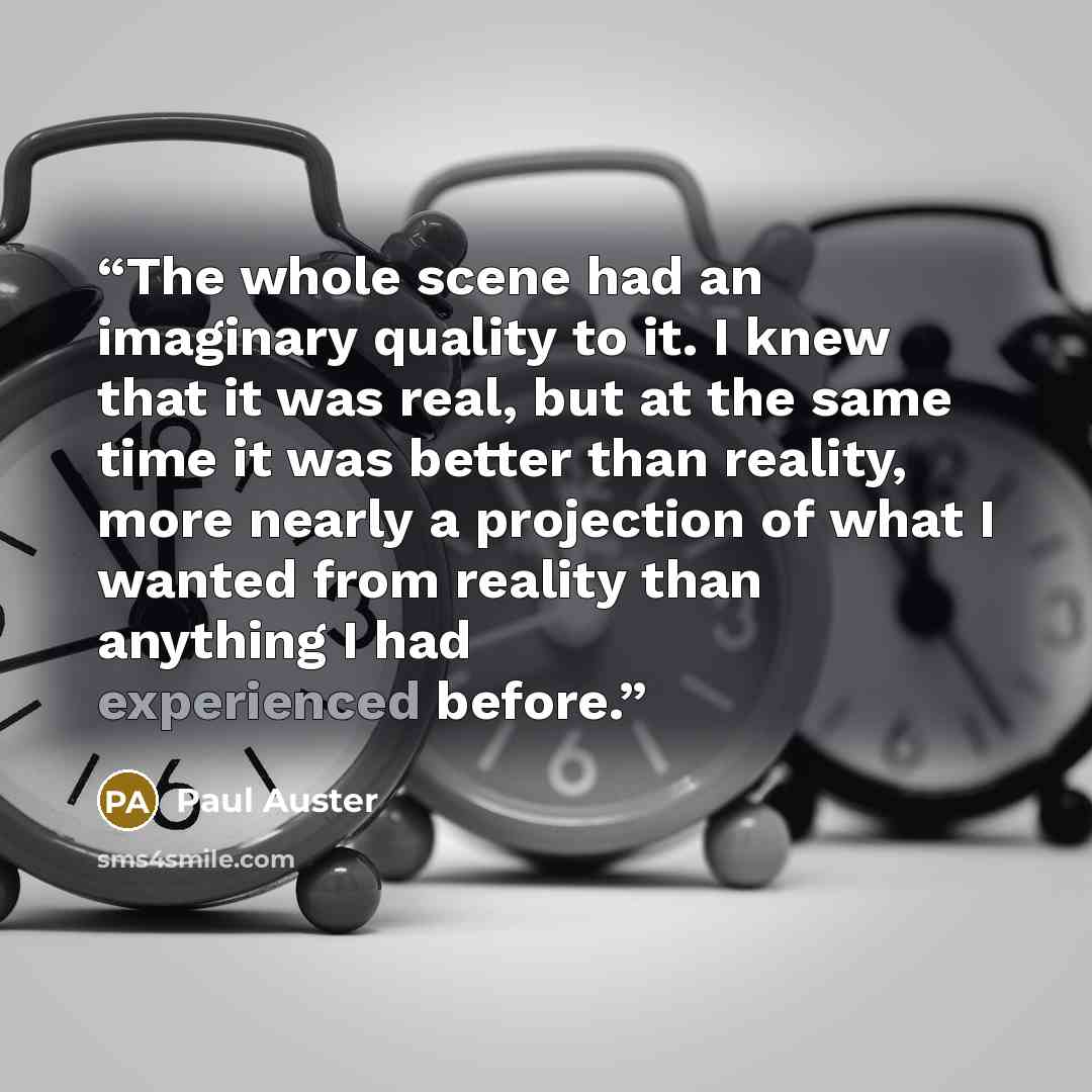 “The whole scene had an imaginary quality to it. I knew that it was real, but at the same time it was better than reality, more nearly a projection of what I wanted from reality than anything I had experienced before.” quote by Paul Auster