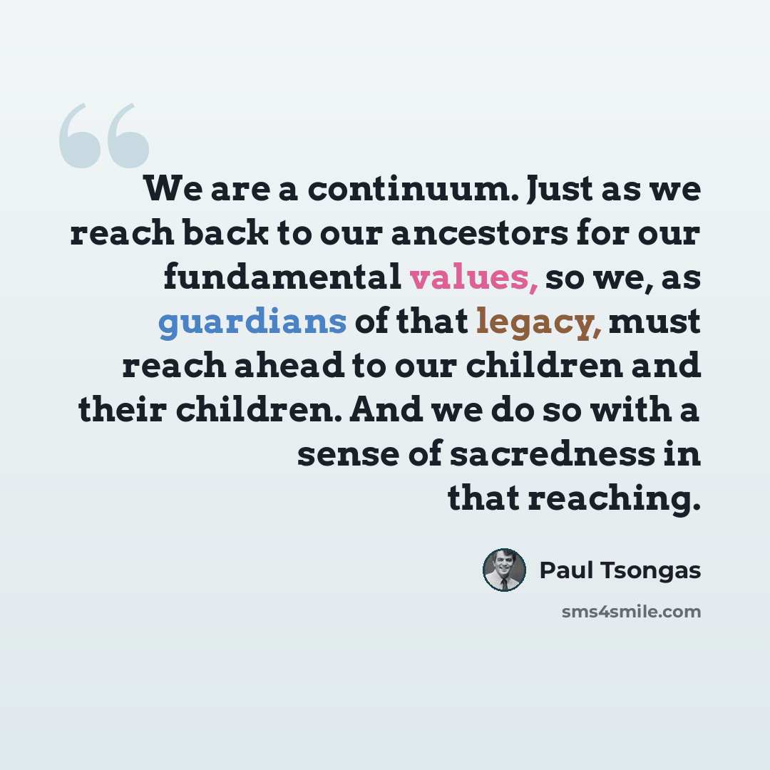 “We are a continuum. Just as we reach back to our ancestors for our fundamental values, so we, as guardians of that legacy, must reach ahead to our children and their children. And we do so with a sense of sacredness in that reaching.” quote by Paul Tsongas