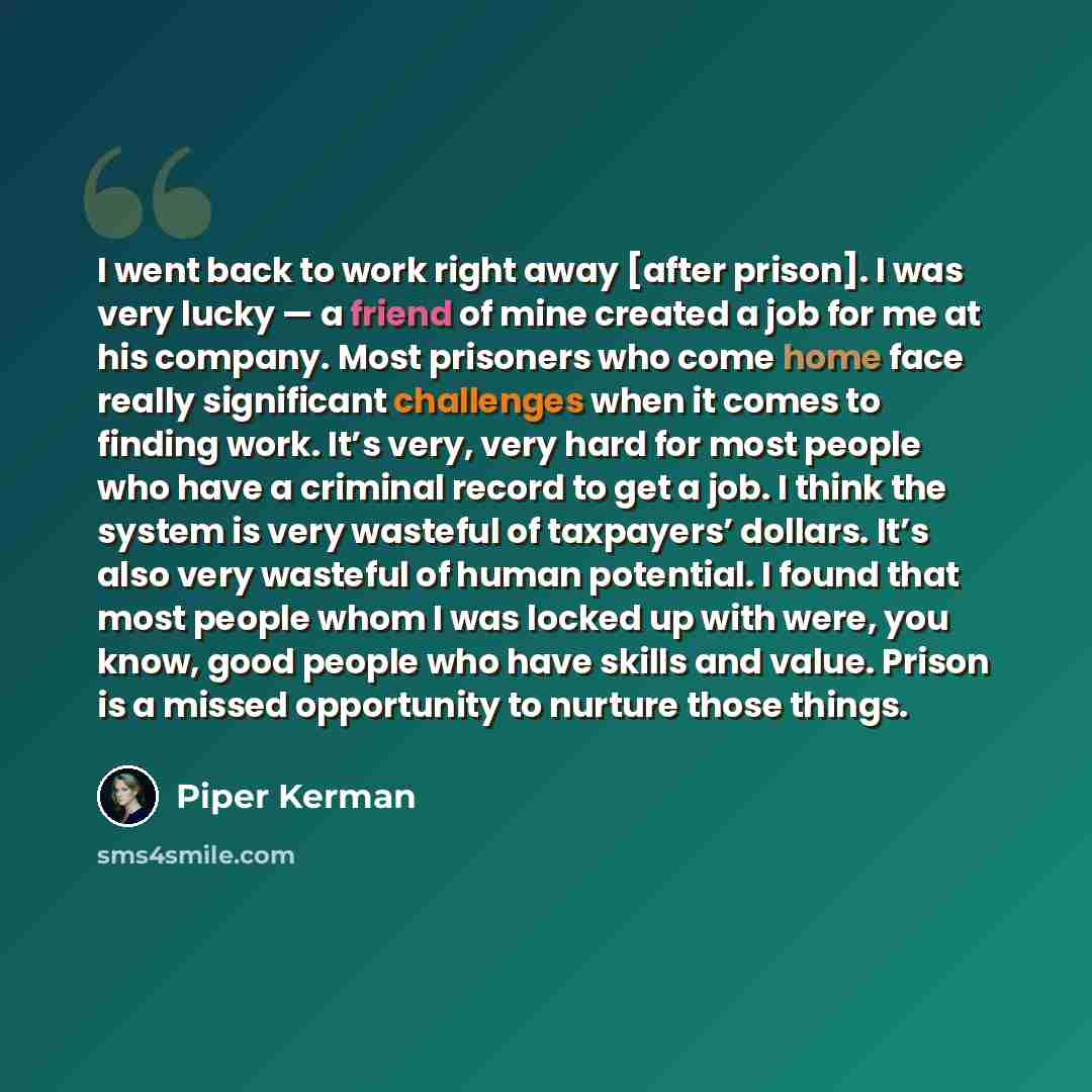 “I went back to work right away [after prison]. I was very lucky — a friend of mine created a job for me at his company. Most prisoners who come home face really significant challenges when it comes to finding work. It’s very, very hard for most people who have a criminal record to get a job. I…” quote by Piper Kerman