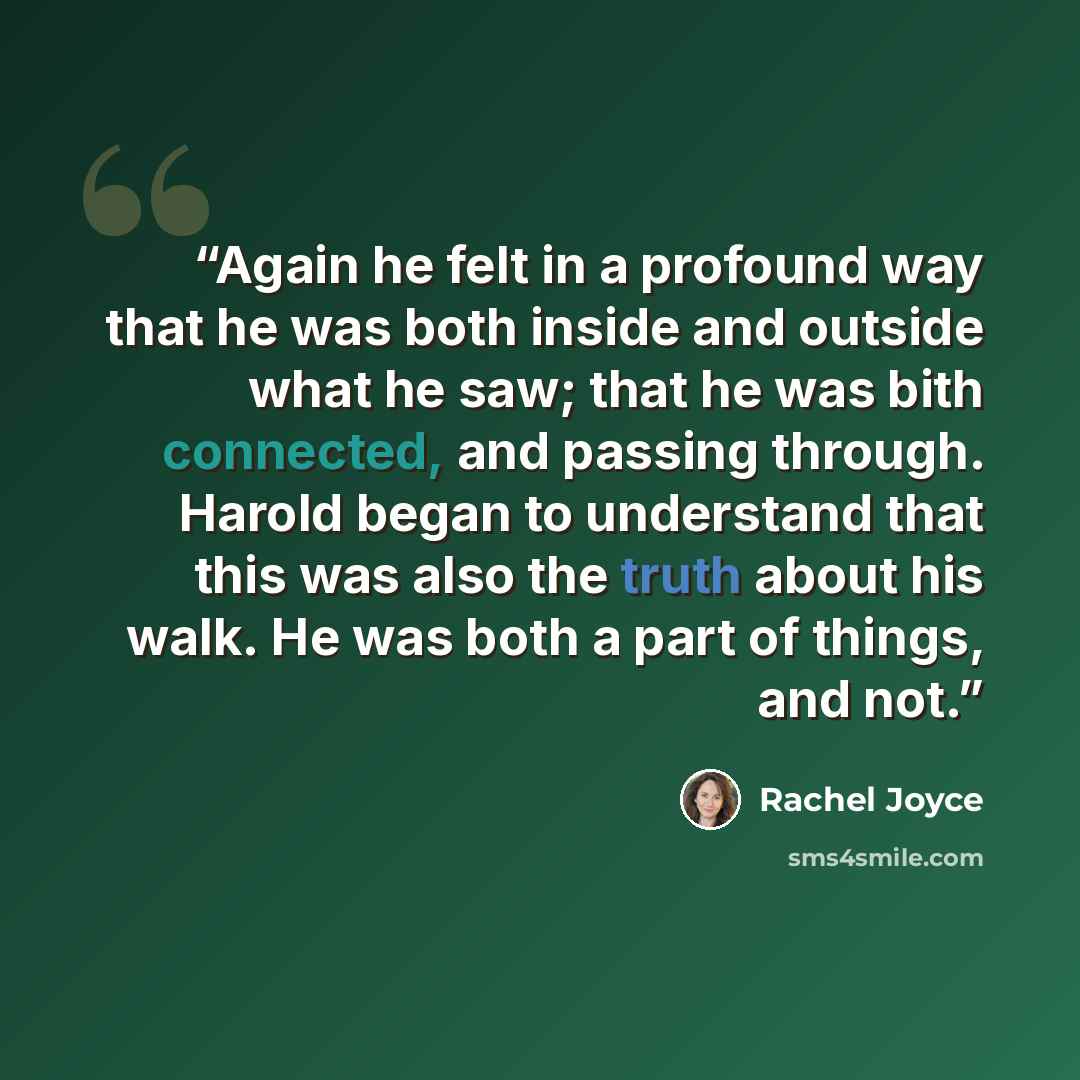 “Again he felt in a profound way that he was both inside and outside what he saw; that he was bith connected, and passing through. Harold began to understand that this was also the truth about his walk. He was both a part of things, and not.” quote by Rachel Joyce