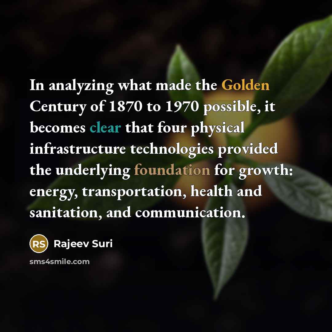 “In analyzing what made the Golden Century of 1870 to 1970 possible, it becomes clear that four physical infrastructure technologies provided the underlying foundation for growth: energy, transportation, health and sanitation, and communication.” quote by Rajeev Suri