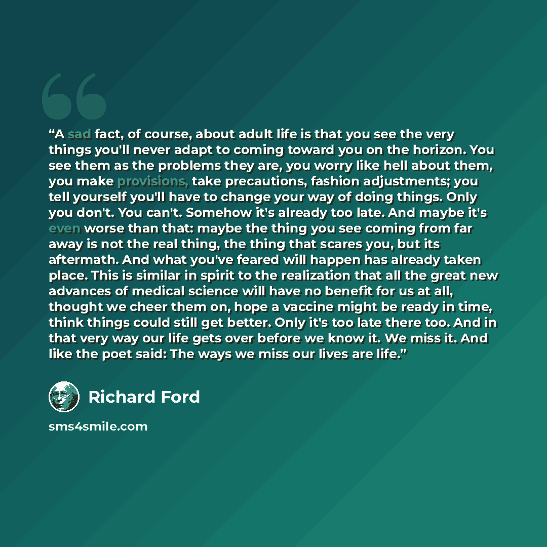 “A sad fact, of course, about adult life is that you see the very things you'll never adapt to coming toward you on the horizon. You see them as the problems they are, you worry like hell about them, you make provisions, take precautions, fashion adjustments; you tell yourself you'll have to change…” quote by Richard Ford