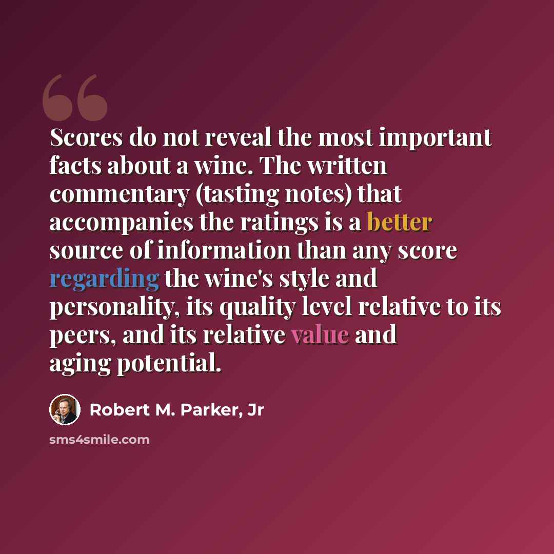 “Scores do not reveal the most important facts about a wine. The written commentary (tasting notes) that accompanies the ratings is a better source of information than any score regarding the wine's style and personality, its quality level relative to its peers, and its relative value and aging…” quote by Robert M. Parker, Jr