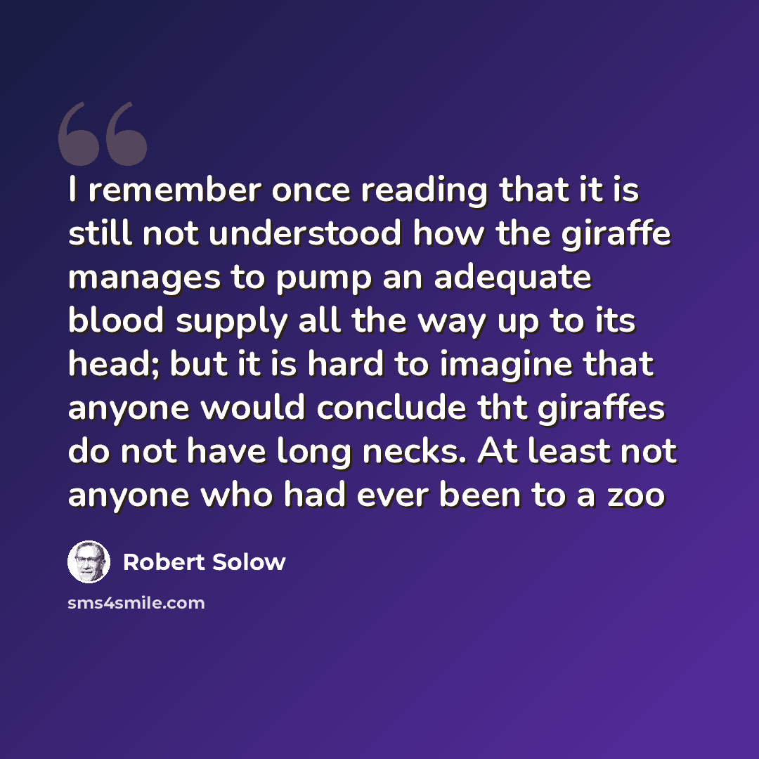 “I remember once reading that it is still not understood how the giraffe manages to pump an adequate blood supply all the way up to its head; but it is hard to imagine that anyone would conclude tht giraffes do not have long necks. At least not anyone who had ever been to a zoo” quote by Robert Solow