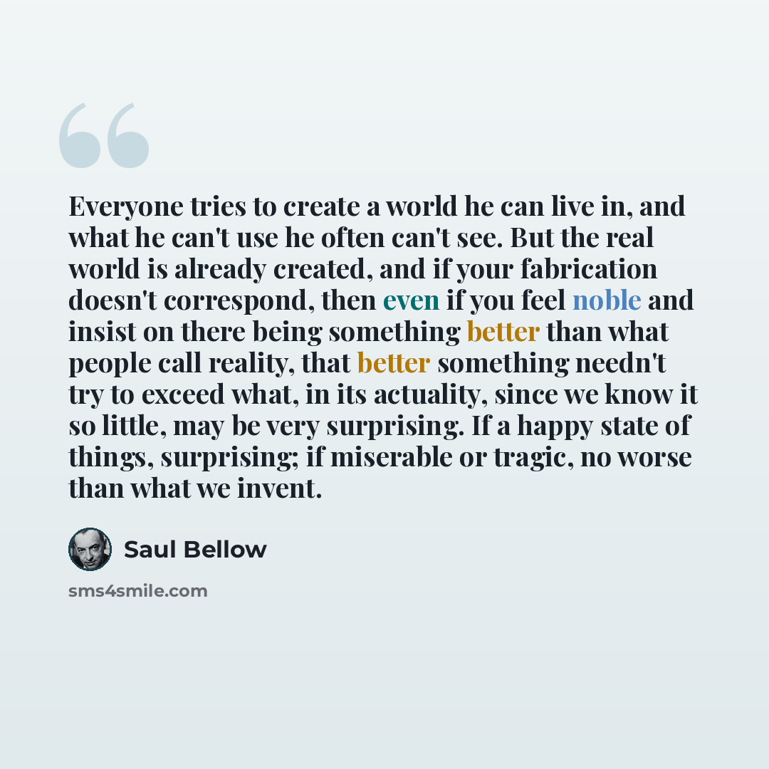 “Everyone tries to create a world he can live in, and what he can't use he often can't see. But the real world is already created, and if your fabrication doesn't correspond, then even if you feel noble and insist on there being something better than what people call reality, that better something…” quote by Saul Bellow